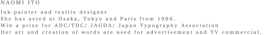 NAOMI ITO Ink-painter and textile designer She has acted at Osaka, Tokyo and Paris from 1994. Win a prize for ADC/TDC/ JAGDA/ Japan Typography Association Her art and creation of words are used for advertisement and TV commercial, She has produced textile brand of ‘nani IRO’ and designed from 2001.
