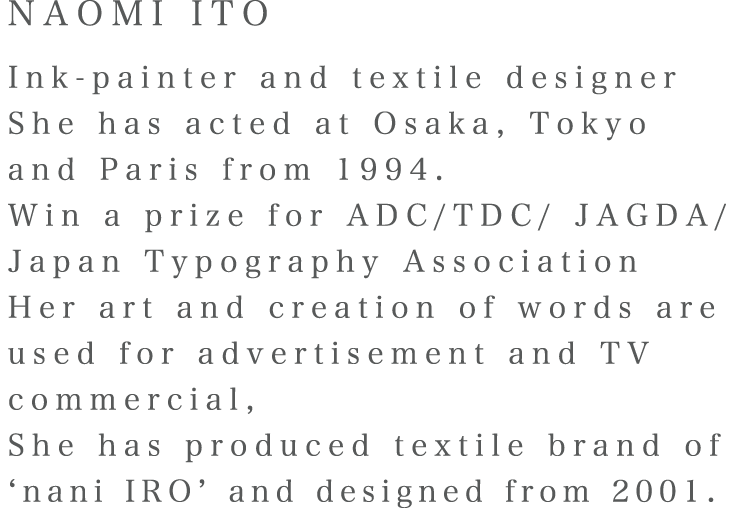 NAOMI ITO Ink-painter and textile designer She has acted at Osaka, Tokyo and Paris from 1994. Win a prize for ADC/TDC/ JAGDA/ Japan Typography Association Her art and creation of words are used for advertisement and TV commercial, She has produced textile brand of ‘nani IRO’ and designed from 2001.