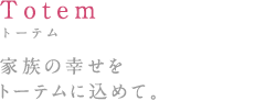 Totem:トーテム 家族の幸せをトーテムに込めて。