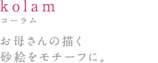 kolam:コーラム お母さんの描く砂絵をモチーフに。