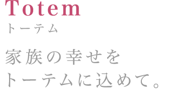 Totem:トーテム 家族の幸せをトーテムに込めて。