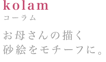 kolam:コーラム お母さんの描く砂絵をモチーフに。