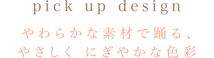 pick up design やわらかな素材で踊る、やさしく にぎやかな色彩