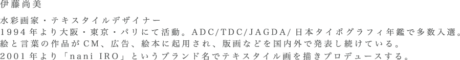 伊藤尚美 水彩画家・テキスタイルデザイナー1994年より大阪・東京・パリにて活動。ADC/TDC/JAGDA/日本タイポグラフィ年鑑で多数入選。絵と言葉の作品がCM、広告、絵本に起用され、版画などを国内外で発表し続けている。2001年より「nani IRO」というブランド名でテキスタイル画を描きプロデュースする。