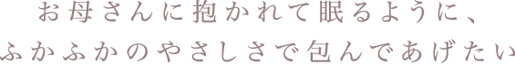 お母さんに抱かれて眠るように、ふかふかのやさしさで包んであげたい