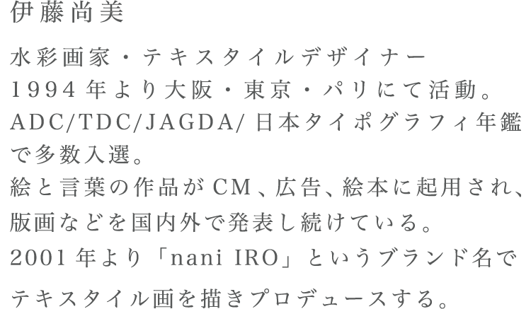 伊藤尚美 水彩画家・テキスタイルデザイナー1994年より大阪・東京・パリにて活動。ADC/TDC/JAGDA/日本タイポグラフィ年鑑で多数入選。絵と言葉の作品がCM、広告、絵本に起用され、版画などを国内外で発表し続けている。2001年より「nani IRO」というブランド名でテキスタイル画を描きプロデュースする。