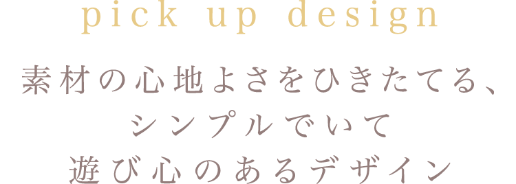 pick up design 素材の心地よさをひきたてる、シンプルでいて遊び心のあるデザイン