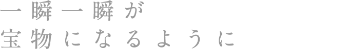 一瞬一瞬が宝物になるように