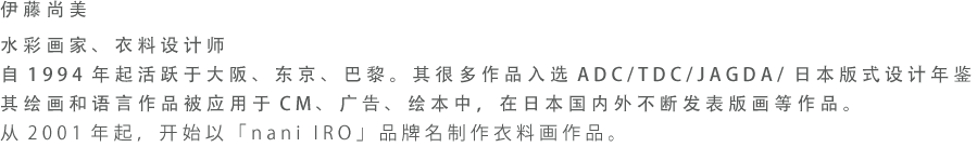 伊藤尚美 水彩画家、衣料设计师 自1994年起活跃于大阪、东京、巴黎。其很多作品入选ADC/TDC/JAGDA/日本版式设计年鉴。其绘画和语言作品被应用于CM、广告、绘本中，在日本国内外不断发表版画等作品。从2001年起，开始以「nani IRO」品牌名制作衣料画作品。